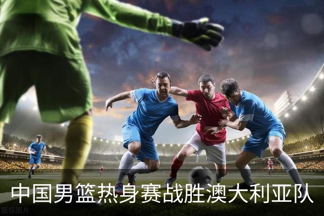 中国男篮热身赛战胜澳大利亚队
