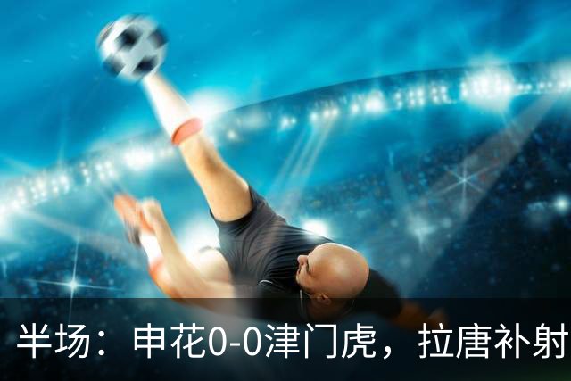半场：申花0-0津门虎，拉唐补射被吹，朱辰杰救险
