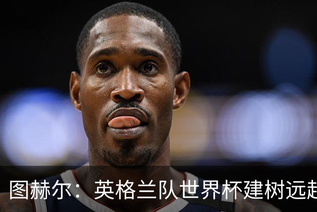 图赫尔：英格兰队世界杯建树远超那30分钟滑铁卢，请球迷继续信任