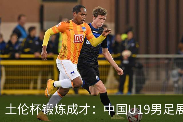 土伦杯锻炼成才：中国U19男足展现风采 在强敌面前彰显技术与斗志