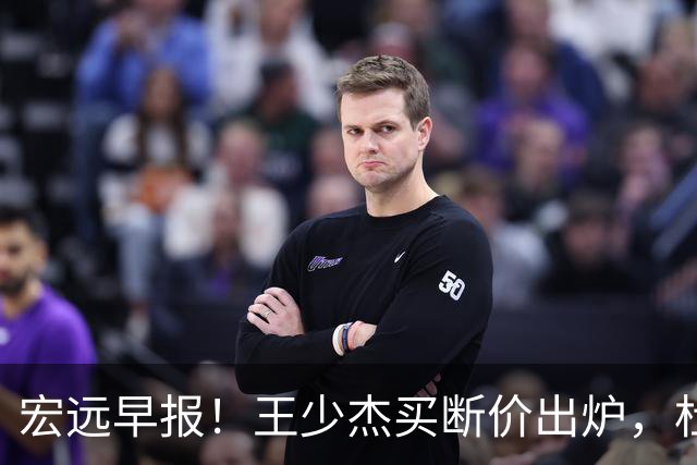 宏远早报！王少杰买断价出炉，杜锋深夜发声，徐杰顶薪成疑