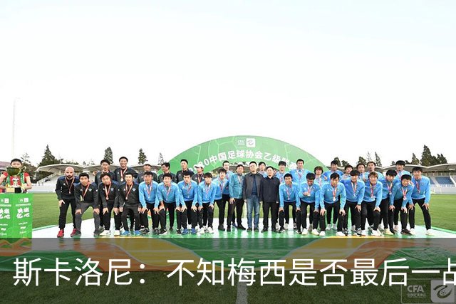 斯卡洛尼：不知梅西是否最后一战，“他从不停止给我们惊喜”