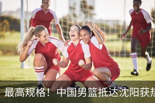 最高规格！中国男篮抵达沈阳获热烈欢迎 备战7月3日对决日本
