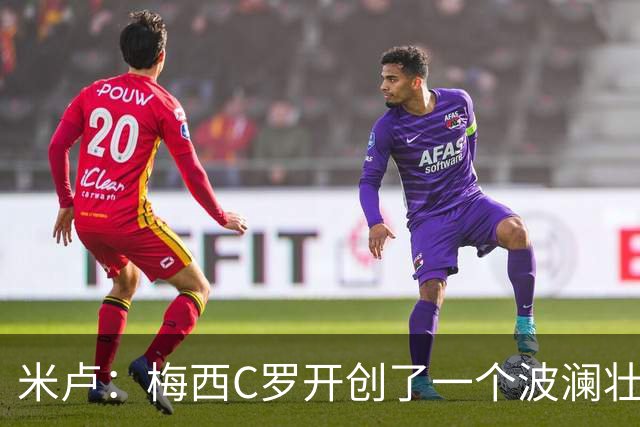 米卢：梅西C罗开创了一个波澜壮阔的黄金时代，他们是最好的榜样