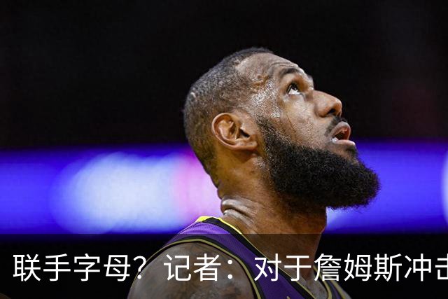联手字母？记者：对于詹姆斯冲击总冠军而言 热火是最优去处