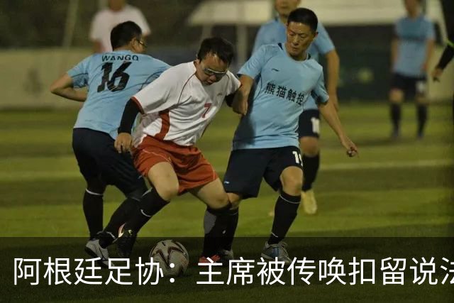 阿根廷足协：主席被传唤扣留说法不实，保留采取法律手段权利