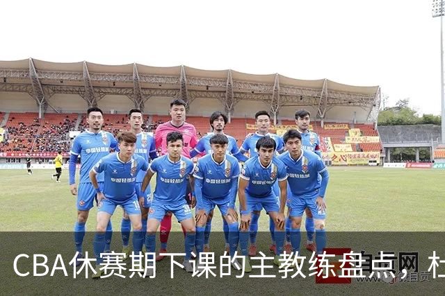 CBA休赛期下课的主教练盘点，杜锋许利民等领衔