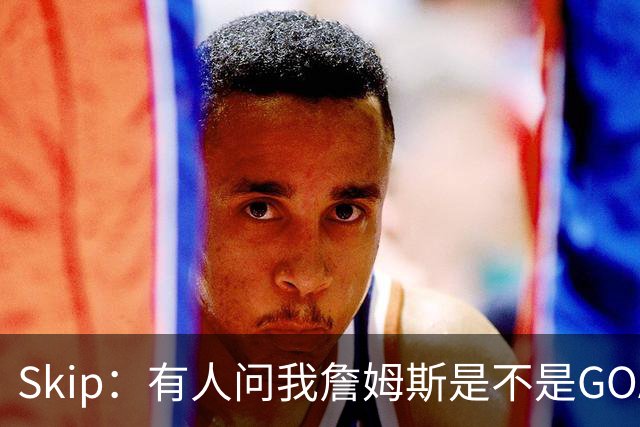 Skip：有人问我詹姆斯是不是GOAT 我回答这是个愚蠢的问题